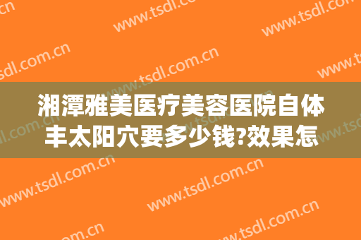 湘潭雅美医疗美容医院自体丰太阳穴要多少钱?效果怎么样?(湘潭市雅美整形在哪里)