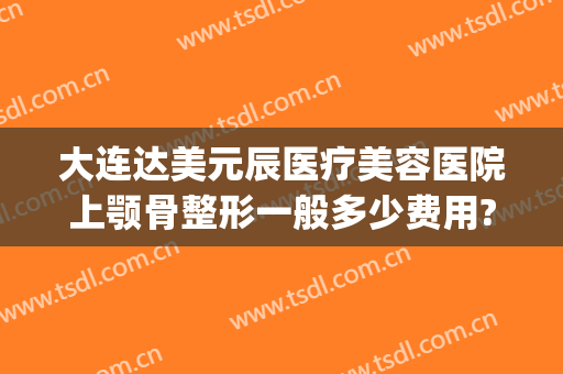 大连达美元辰医疗美容医院上颚骨整形一般多少费用?好不好?(大连达美原辰整形怎么样)