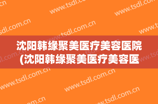 沈阳韩缘聚美医疗美容医院(沈阳韩缘聚美医疗美容医院电话)