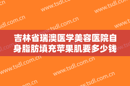 吉林省瑞澳医学美容医院自身脂肪填充苹果肌要多少钱?效果怎么样?