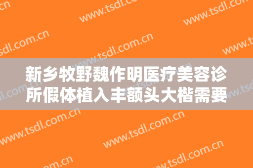 新乡牧野魏作明医疗美容诊所假体植入丰额头大楷需要多少钱?有哪些优势?