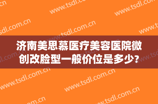 济南美思慕医疗美容医院微创改脸型一般价位是多少?有哪些优势?(山东美思慕整形医院)
