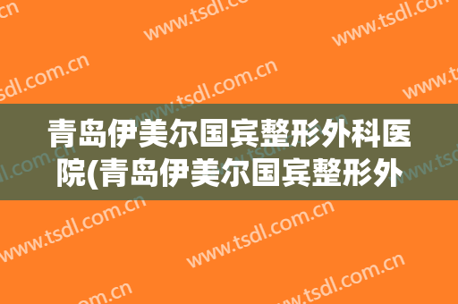 青岛伊美尔国宾整形外科医院(青岛伊美尔国宾整形外科医院怎么样)