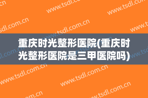 重庆时光整形医院(重庆时光整形医院是三甲医院吗)