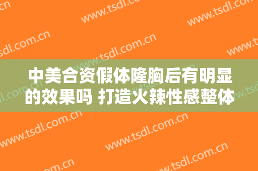 中美合资假体隆胸后有明显的效果吗 打造火辣性感整体
