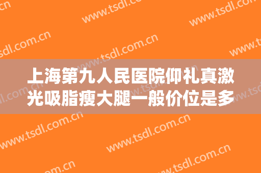 上海第九人民医院仰礼真激光吸脂瘦大腿一般价位是多少?可靠吗?(上海九院面部吸脂价格)