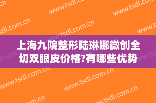 上海九院整形陆琳娜微创全切双眼皮价格?有哪些优势?(上海九院陆阳双眼皮案例)