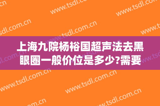 上海九院杨裕国超声法去黑眼圈一般价位是多少?需要多久恢复?(上海九院激光去黑眼圈价格)