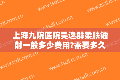 上海九院医院吴逸群柔肤镭射一般多少费用?需要多久恢复?