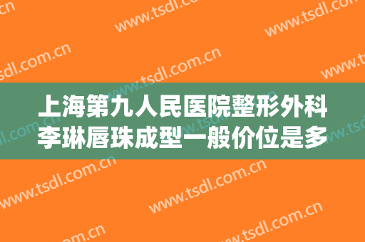 上海第九人民医院整形外科李琳唇珠成型一般价位是多少钱?怎么样?(上海第九人民医院唇部整形)