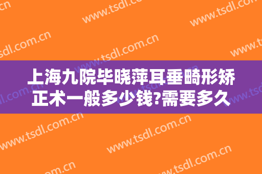 上海九院毕晓萍耳垂畸形矫正术一般多少钱?需要多久恢复?