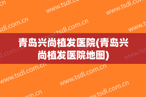 青岛兴尚植发医院(青岛兴尚植发医院地图)