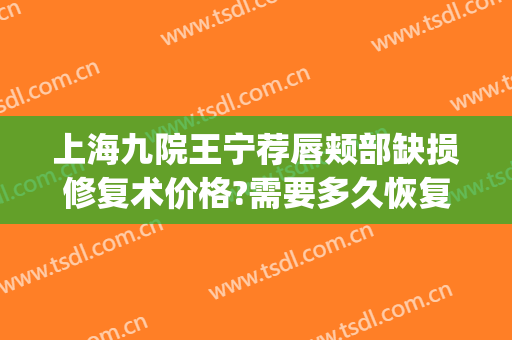 上海九院王宁荐唇颊部缺损修复术价格?需要多久恢复?(上海九院薄唇手术)