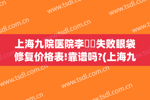 上海九院医院李烿烿失败眼袋修复价格表!靠谱吗?(上海九院李胜利去眼袋怎么样)