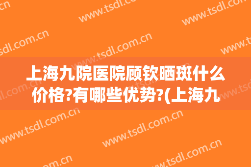 上海九院医院顾钦晒斑什么价格?有哪些优势?(上海九院淡斑哪个医生好)