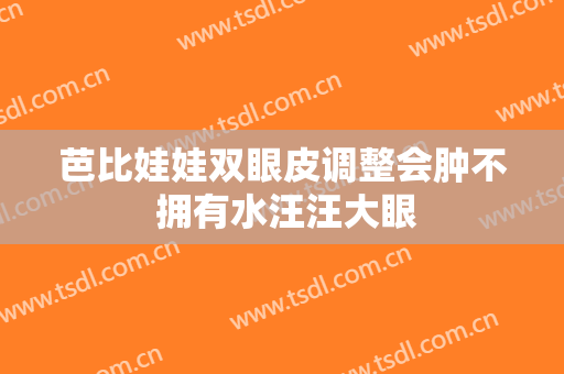 芭比娃娃双眼皮调整会肿不 拥有水汪汪大眼