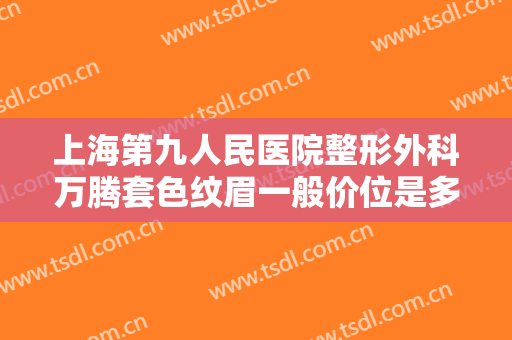 上海第九人民医院整形外科万腾套色纹眉一般价位是多少费用?可靠吗?