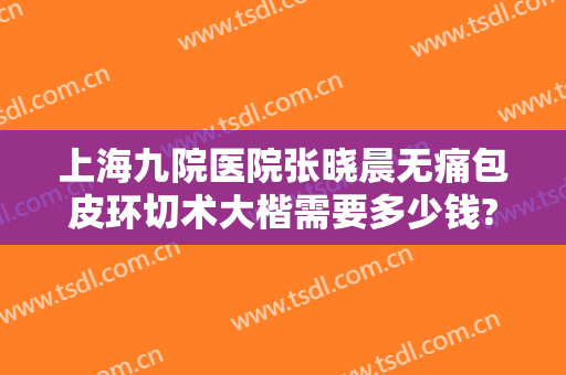 上海九院医院张晓晨无痛包皮环切术大楷需要多少钱?需要多久恢复?