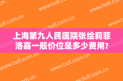 上海第九人民医院张绘莉菲洛嘉一般价位是多少费用?靠谱吗?