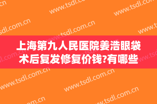 上海第九人民医院姜浩眼袋术后复发修复价钱?有哪些优势?(上海第九整形美容医院做眼袋多少钱)