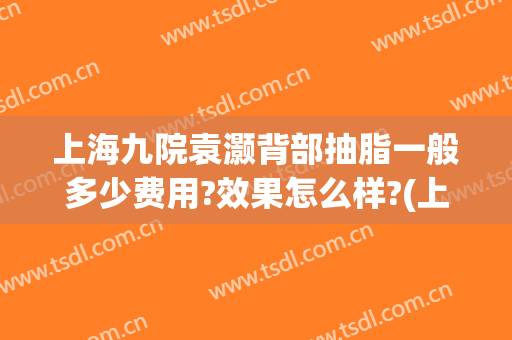 上海九院袁灏背部抽脂一般多少费用?效果怎么样?(上海九院手臂抽脂多少钱)