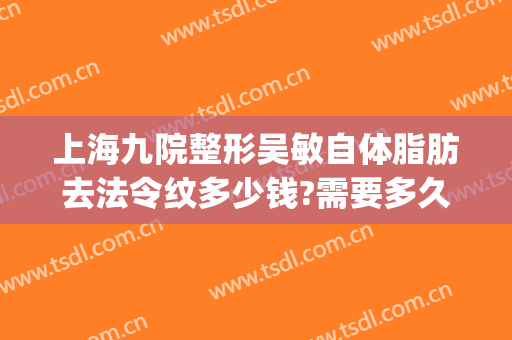 上海九院整形吴敏自体脂肪去法令纹多少钱?需要多久恢复?(上海九院整形祛疤)
