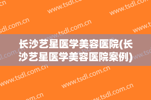 长沙艺星医学美容医院(长沙艺星医学美容医院案例)