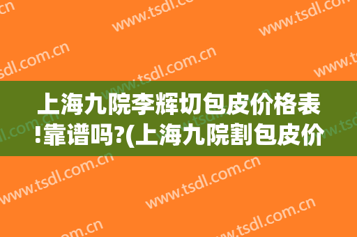 上海九院李辉切包皮价格表!靠谱吗?(上海九院割包皮价格)