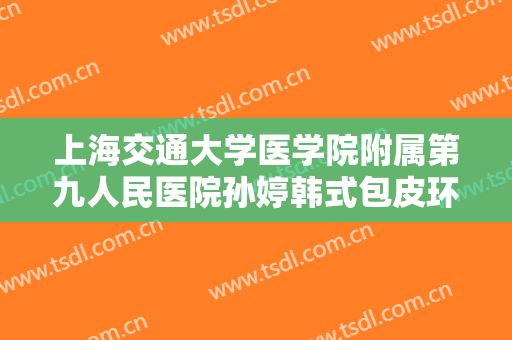 上海交通大学医学院附属第九人民医院孙婷韩式包皮环切术价格多少钱?有哪些优势?