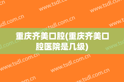 重庆齐美口腔(重庆齐美口腔医院是几级)