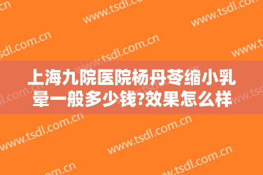 上海九院医院杨丹苓缩小乳晕一般多少钱?效果怎么样?
