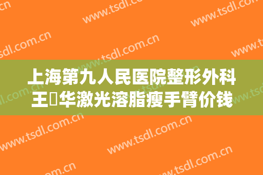 上海第九人民医院整形外科王珮华激光溶脂瘦手臂价钱?可靠吗?(上海九院手臂吸脂价格)