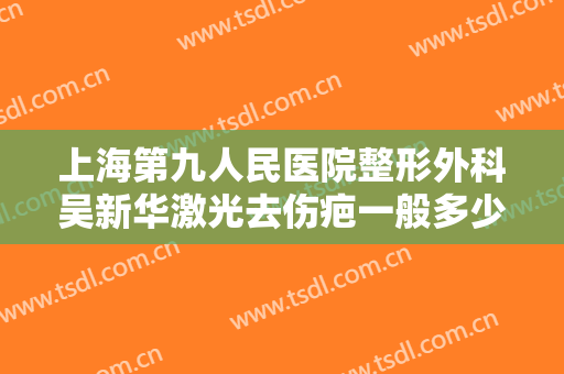 上海第九人民医院整形外科吴新华激光去伤疤一般多少费用?有哪些优势?