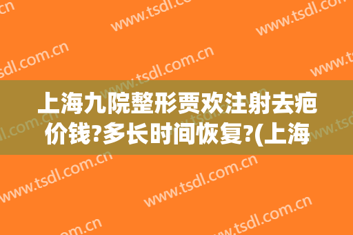 上海九院整形贾欢注射去疤价钱?多长时间恢复?(上海九院整形价目表2024祛疤)