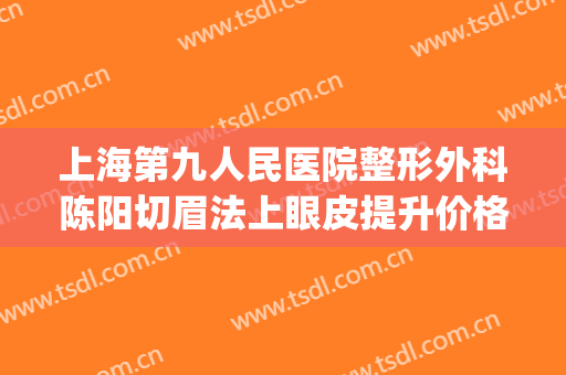 上海第九人民医院整形外科陈阳切眉法上眼皮提升价格?靠谱吗?(上海第九人民医院整容双眼皮)