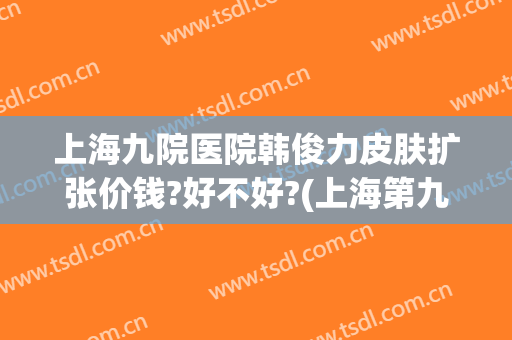 上海九院医院韩俊力皮肤扩张价钱?好不好?(上海第九医院皮肤整形)