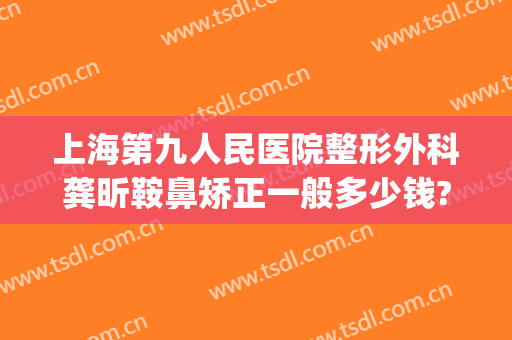 上海第九人民医院整形外科龚昕鞍鼻矫正一般多少钱?好不好?(上海九院鼻整形医生)