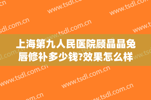 上海第九人民医院顾晶晶兔唇修补多少钱?效果怎么样?(成人兔唇修复最好的医院)