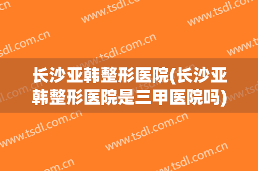 长沙亚韩整形医院(长沙亚韩整形医院是三甲医院吗)