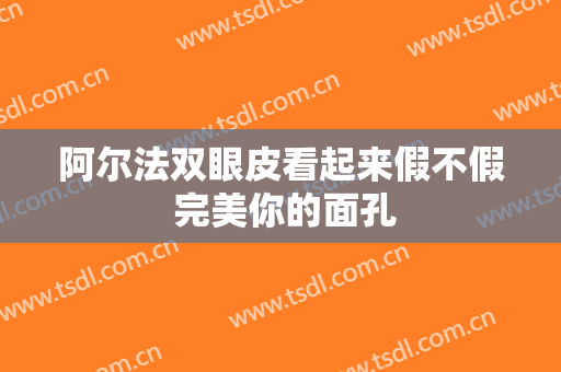 阿尔法双眼皮看起来假不假 完美你的面孔