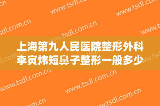 上海第九人民医院整形外科李寅炜短鼻子整形一般多少钱?怎么样?(上海第九医院鼻子整形案例)