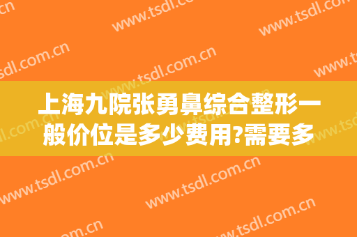 上海九院张勇鼻综合整形一般价位是多少费用?需要多久恢复?(上海第九医院整容价格)