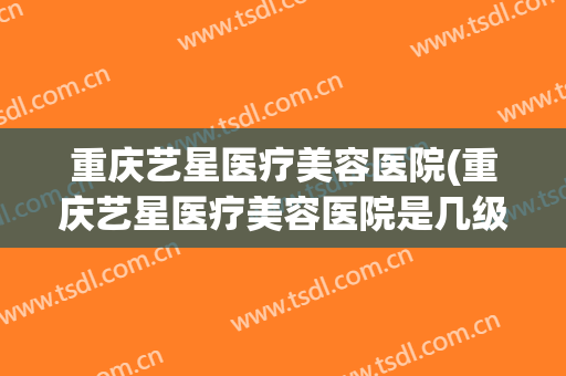 重庆艺星医疗美容医院(重庆艺星医疗美容医院是几级)