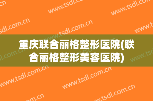 重庆联合丽格整形医院(联合丽格整形美容医院)