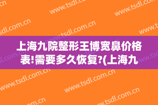 上海九院整形王博宽鼻价格表!需要多久恢复?(上海九院玻尿酸隆鼻价格)