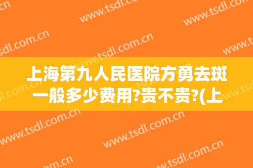上海第九人民医院方勇去斑一般多少费用?贵不贵?(上海第九人民医院祛斑)