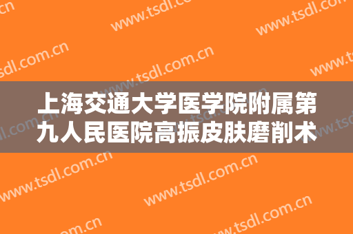 上海交通大学医学院附属第九人民医院高振皮肤磨削术治疗酒渣鼻一般多少费用?好不好?
