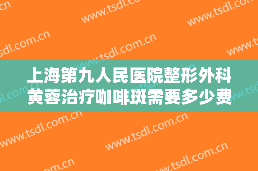上海第九人民医院整形外科黄蓉治疗咖啡斑需要多少费用?好不好?