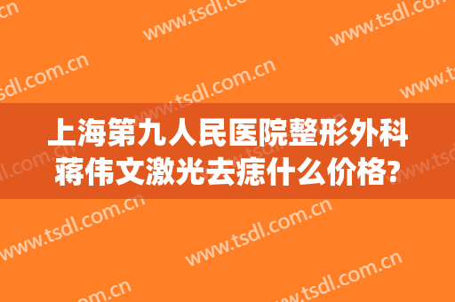 上海第九人民医院整形外科蒋伟文激光去痣什么价格?有哪些优势?(上海第九人民医院激光祛疤价格)