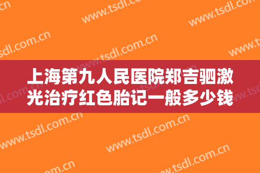 上海第九人民医院郑吉驷激光治疗红色胎记一般多少钱?需要多久恢复?